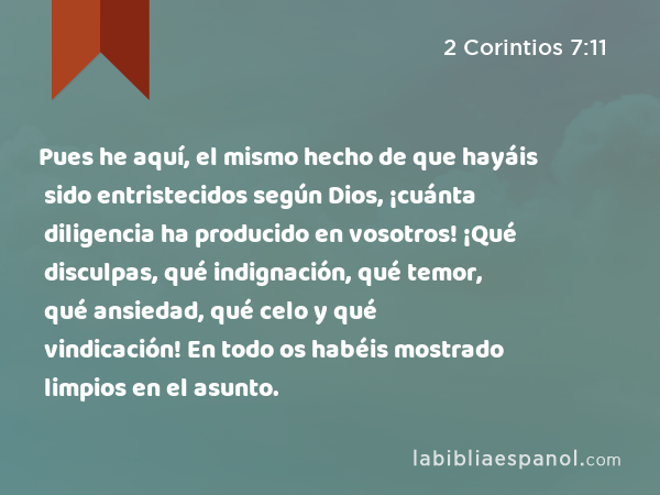 Pues he aquí, el mismo hecho de que hayáis sido entristecidos según Dios, ¡cuánta diligencia ha producido en vosotros! ¡Qué disculpas, qué indignación, qué temor, qué ansiedad, qué celo y qué vindicación! En todo os habéis mostrado limpios en el asunto. - 2 Corintios 7:11