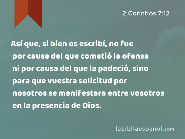 Así que, si bien os escribí, no fue por causa del que cometió la ofensa ni por causa del que la padeció, sino para que vuestra solicitud por nosotros se manifestara entre vosotros en la presencia de Dios. - 2 Corintios 7:12