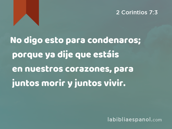 No digo esto para condenaros; porque ya dije que estáis en nuestros corazones, para juntos morir y juntos vivir. - 2 Corintios 7:3