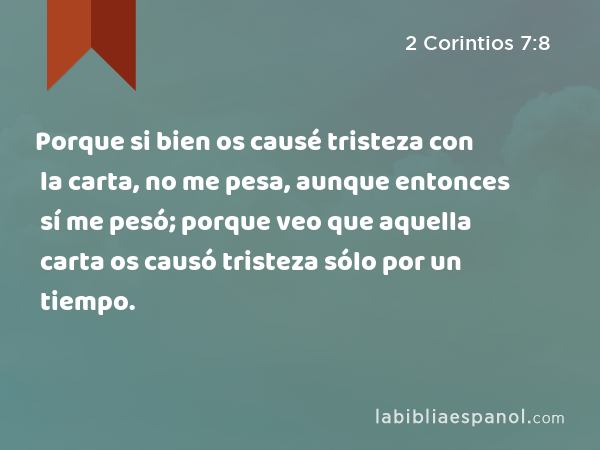 Porque si bien os causé tristeza con la carta, no me pesa, aunque entonces sí me pesó; porque veo que aquella carta os causó tristeza sólo por un tiempo. - 2 Corintios 7:8