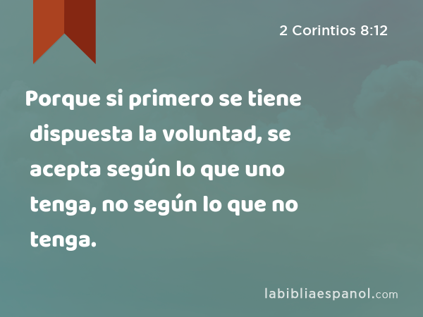 Porque si primero se tiene dispuesta la voluntad, se acepta según lo que uno tenga, no según lo que no tenga. - 2 Corintios 8:12