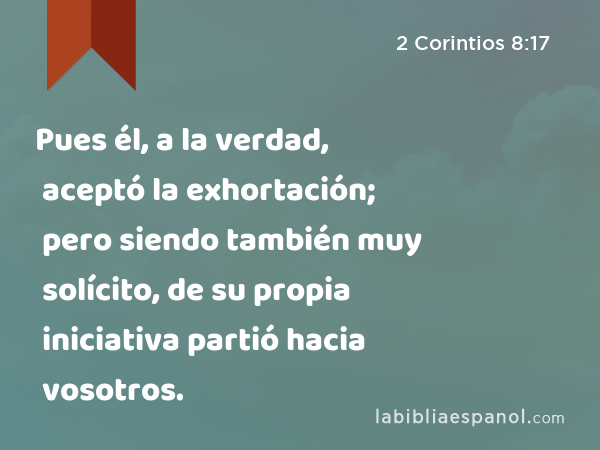 Pues él, a la verdad, aceptó la exhortación; pero siendo también muy solícito, de su propia iniciativa partió hacia vosotros. - 2 Corintios 8:17