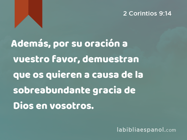 Además, por su oración a vuestro favor, demuestran que os quieren a causa de la sobreabundante gracia de Dios en vosotros. - 2 Corintios 9:14