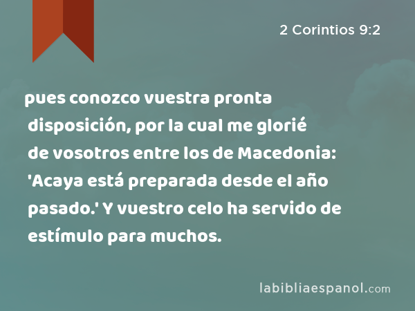 pues conozco vuestra pronta disposición, por la cual me glorié de vosotros entre los de Macedonia: 'Acaya está preparada desde el año pasado.' Y vuestro celo ha servido de estímulo para muchos. - 2 Corintios 9:2