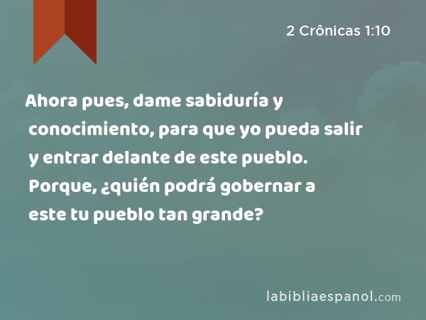 Ahora pues, dame sabiduría y conocimiento, para que yo pueda salir y entrar delante de este pueblo. Porque, ¿quién podrá gobernar a este tu pueblo tan grande? - 2 Crônicas 1:10