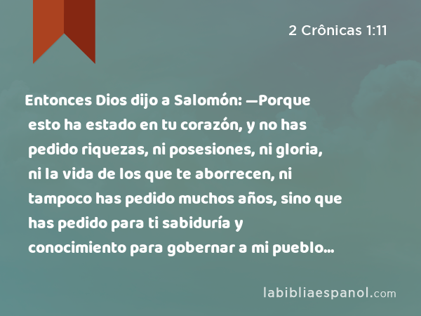 Entonces Dios dijo a Salomón: —Porque esto ha estado en tu corazón, y no has pedido riquezas, ni posesiones, ni gloria, ni la vida de los que te aborrecen, ni tampoco has pedido muchos años, sino que has pedido para ti sabiduría y conocimiento para gobernar a mi pueblo sobre el cual te he constituido rey, - 2 Crônicas 1:11