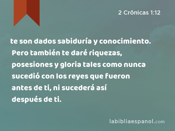 te son dados sabiduría y conocimiento. Pero también te daré riquezas, posesiones y gloria tales como nunca sucedió con los reyes que fueron antes de ti, ni sucederá así después de ti. - 2 Crônicas 1:12