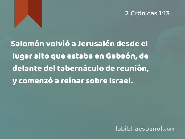 Salomón volvió a Jerusalén desde el lugar alto que estaba en Gabaón, de delante del tabernáculo de reunión, y comenzó a reinar sobre Israel. - 2 Crônicas 1:13