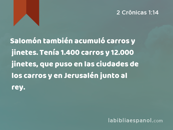 Salomón también acumuló carros y jinetes. Tenía 1.400 carros y 12.000 jinetes, que puso en las ciudades de los carros y en Jerusalén junto al rey. - 2 Crônicas 1:14