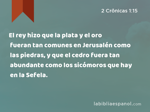 El rey hizo que la plata y el oro fueran tan comunes en Jerusalén como las piedras, y que el cedro fuera tan abundante como los sicómoros que hay en la Sefela. - 2 Crônicas 1:15