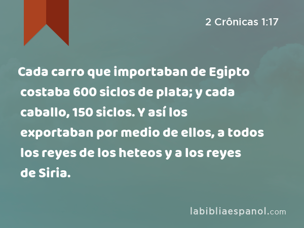 Cada carro que importaban de Egipto costaba 600 siclos de plata; y cada caballo, 150 siclos. Y así los exportaban por medio de ellos, a todos los reyes de los heteos y a los reyes de Siria. - 2 Crônicas 1:17