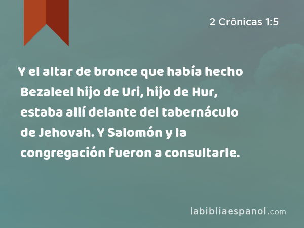 Y el altar de bronce que había hecho Bezaleel hijo de Uri, hijo de Hur, estaba allí delante del tabernáculo de Jehovah. Y Salomón y la congregación fueron a consultarle. - 2 Crônicas 1:5