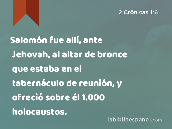 Salomón fue allí, ante Jehovah, al altar de bronce que estaba en el tabernáculo de reunión, y ofreció sobre él 1.000 holocaustos. - 2 Crônicas 1:6