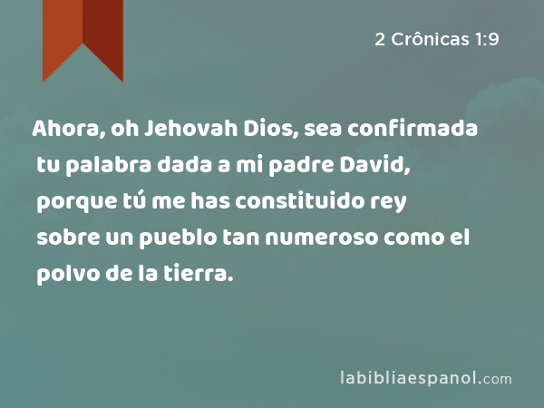 Ahora, oh Jehovah Dios, sea confirmada tu palabra dada a mi padre David, porque tú me has constituido rey sobre un pueblo tan numeroso como el polvo de la tierra. - 2 Crônicas 1:9