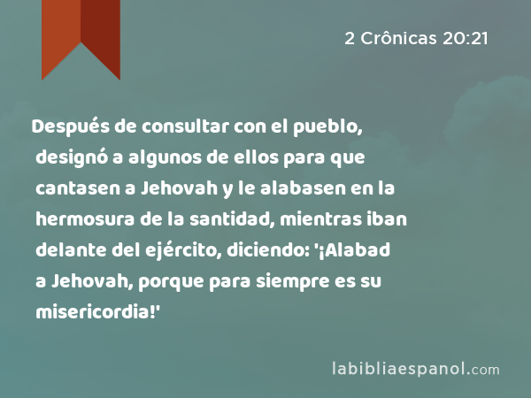 Después de consultar con el pueblo, designó a algunos de ellos para que cantasen a Jehovah y le alabasen en la hermosura de la santidad, mientras iban delante del ejército, diciendo: '¡Alabad a Jehovah, porque para siempre es su misericordia!' - 2 Crônicas 20:21