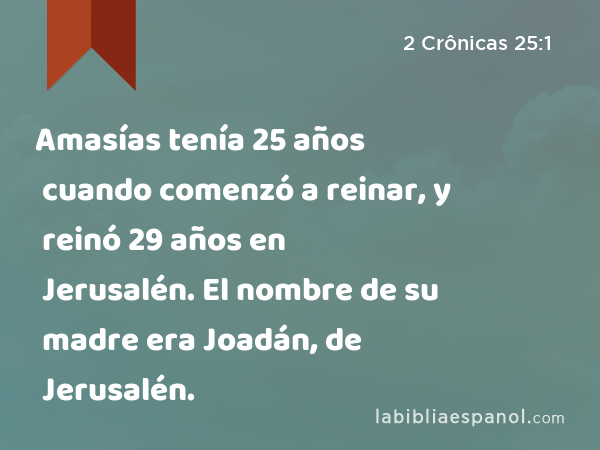 Amasías tenía 25 años cuando comenzó a reinar, y reinó 29 años en Jerusalén. El nombre de su madre era Joadán, de Jerusalén. - 2 Crônicas 25:1