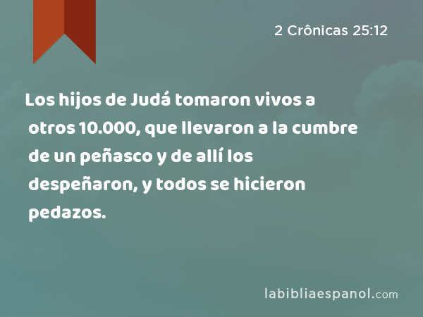 Los hijos de Judá tomaron vivos a otros 10.000, que llevaron a la cumbre de un peñasco y de allí los despeñaron, y todos se hicieron pedazos. - 2 Crônicas 25:12