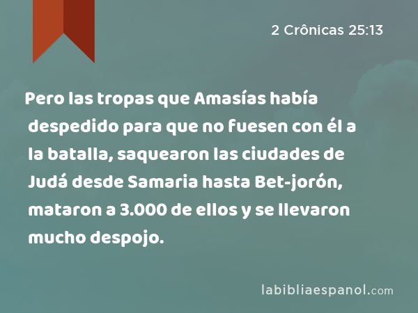 Pero las tropas que Amasías había despedido para que no fuesen con él a la batalla, saquearon las ciudades de Judá desde Samaria hasta Bet-jorón, mataron a 3.000 de ellos y se llevaron mucho despojo. - 2 Crônicas 25:13