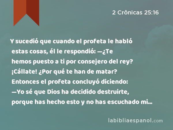 Y sucedió que cuando el profeta le habló estas cosas, él le respondió: —¿Te hemos puesto a ti por consejero del rey? ¡Cállate! ¿Por qué te han de matar? Entonces el profeta concluyó diciendo: —Yo sé que Dios ha decidido destruirte, porque has hecho esto y no has escuchado mi consejo. - 2 Crônicas 25:16