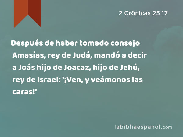 Después de haber tomado consejo Amasías, rey de Judá, mandó a decir a Joás hijo de Joacaz, hijo de Jehú, rey de Israel: '¡Ven, y veámonos las caras!' - 2 Crônicas 25:17