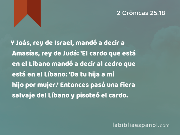 Y Joás, rey de Israel, mandó a decir a Amasías, rey de Judá: 'El cardo que está en el Líbano mandó a decir al cedro que está en el Líbano: ‘Da tu hija a mi hijo por mujer.’ Entonces pasó una fiera salvaje del Líbano y pisoteó el cardo. - 2 Crônicas 25:18