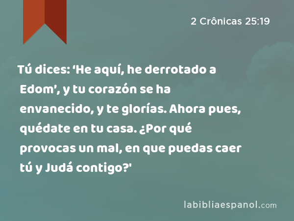 Tú dices: ‘He aquí, he derrotado a Edom’, y tu corazón se ha envanecido, y te glorías. Ahora pues, quédate en tu casa. ¿Por qué provocas un mal, en que puedas caer tú y Judá contigo?' - 2 Crônicas 25:19