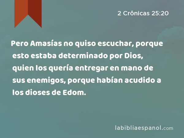 Pero Amasías no quiso escuchar, porque esto estaba determinado por Dios, quien los quería entregar en mano de sus enemigos, porque habían acudido a los dioses de Edom. - 2 Crônicas 25:20