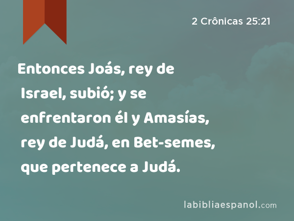 Entonces Joás, rey de Israel, subió; y se enfrentaron él y Amasías, rey de Judá, en Bet-semes, que pertenece a Judá. - 2 Crônicas 25:21