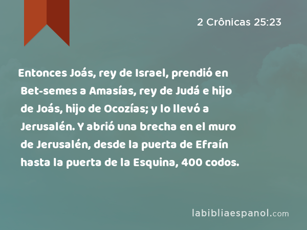 Entonces Joás, rey de Israel, prendió en Bet-semes a Amasías, rey de Judá e hijo de Joás, hijo de Ocozías; y lo llevó a Jerusalén. Y abrió una brecha en el muro de Jerusalén, desde la puerta de Efraín hasta la puerta de la Esquina, 400 codos. - 2 Crônicas 25:23