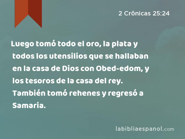 Luego tomó todo el oro, la plata y todos los utensilios que se hallaban en la casa de Dios con Obed-edom, y los tesoros de la casa del rey. También tomó rehenes y regresó a Samaria. - 2 Crônicas 25:24