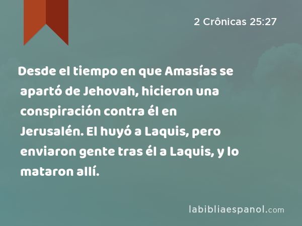 Desde el tiempo en que Amasías se apartó de Jehovah, hicieron una conspiración contra él en Jerusalén. El huyó a Laquis, pero enviaron gente tras él a Laquis, y lo mataron allí. - 2 Crônicas 25:27