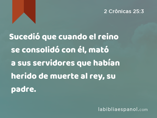 Sucedió que cuando el reino se consolidó con él, mató a sus servidores que habían herido de muerte al rey, su padre. - 2 Crônicas 25:3