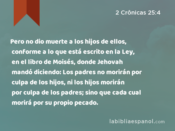 Pero no dio muerte a los hijos de ellos, conforme a lo que está escrito en la Ley, en el libro de Moisés, donde Jehovah mandó diciendo: Los padres no morirán por culpa de los hijos, ni los hijos morirán por culpa de los padres; sino que cada cual morirá por su propio pecado. - 2 Crônicas 25:4