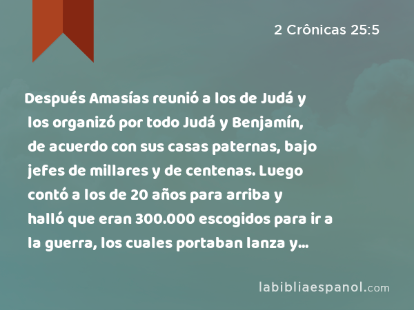 Después Amasías reunió a los de Judá y los organizó por todo Judá y Benjamín, de acuerdo con sus casas paternas, bajo jefes de millares y de centenas. Luego contó a los de 20 años para arriba y halló que eran 300.000 escogidos para ir a la guerra, los cuales portaban lanza y escudo. - 2 Crônicas 25:5