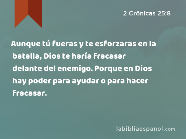 Aunque tú fueras y te esforzaras en la batalla, Dios te haría fracasar delante del enemigo. Porque en Dios hay poder para ayudar o para hacer fracasar. - 2 Crônicas 25:8