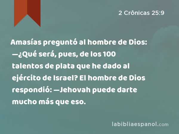 Amasías preguntó al hombre de Dios: —¿Qué será, pues, de los 100 talentos de plata que he dado al ejército de Israel? El hombre de Dios respondió: —Jehovah puede darte mucho más que eso. - 2 Crônicas 25:9