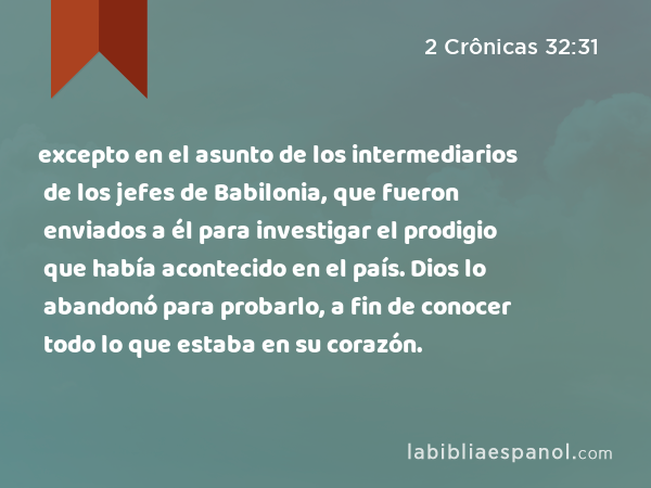 excepto en el asunto de los intermediarios de los jefes de Babilonia, que fueron enviados a él para investigar el prodigio que había acontecido en el país. Dios lo abandonó para probarlo, a fin de conocer todo lo que estaba en su corazón. - 2 Crônicas 32:31