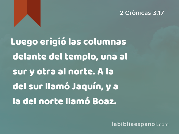 Luego erigió las columnas delante del templo, una al sur y otra al norte. A la del sur llamó Jaquín, y a la del norte llamó Boaz. - 2 Crônicas 3:17