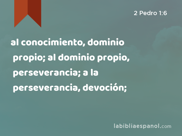 al conocimiento, dominio propio; al dominio propio, perseverancia; a la perseverancia, devoción; - 2 Pedro 1:6