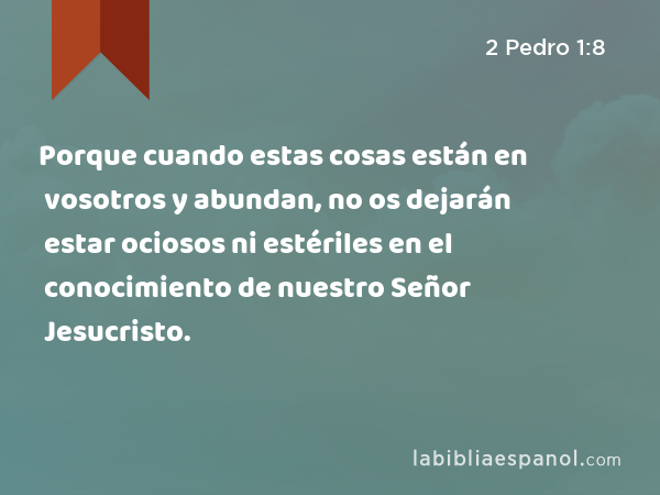 Porque cuando estas cosas están en vosotros y abundan, no os dejarán estar ociosos ni estériles en el conocimiento de nuestro Señor Jesucristo. - 2 Pedro 1:8