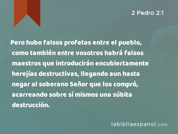 Pero hubo falsos profetas entre el pueblo, como también entre vosotros habrá falsos maestros que introducirán encubiertamente herejías destructivas, llegando aun hasta negar al soberano Señor que los compró, acarreando sobre sí mismos una súbita destrucción. - 2 Pedro 2:1