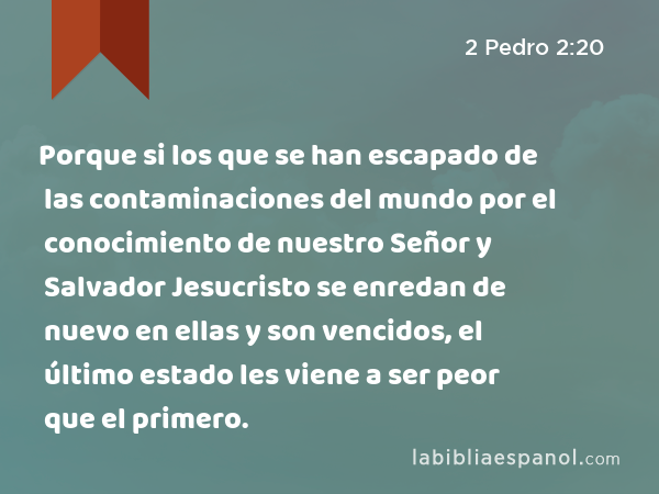 Porque si los que se han escapado de las contaminaciones del mundo por el conocimiento de nuestro Señor y Salvador Jesucristo se enredan de nuevo en ellas y son vencidos, el último estado les viene a ser peor que el primero. - 2 Pedro 2:20