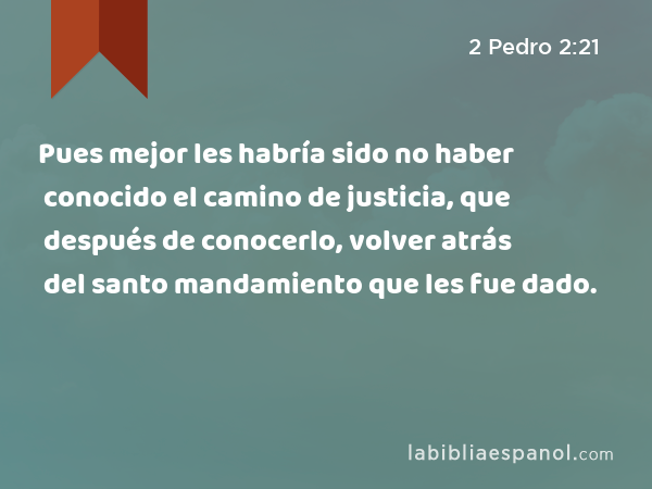 Pues mejor les habría sido no haber conocido el camino de justicia, que después de conocerlo, volver atrás del santo mandamiento que les fue dado. - 2 Pedro 2:21