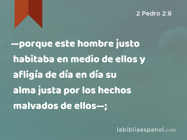 —porque este hombre justo habitaba en medio de ellos y afligía de día en día su alma justa por los hechos malvados de ellos—; - 2 Pedro 2:8