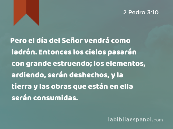 Pero el día del Señor vendrá como ladrón. Entonces los cielos pasarán con grande estruendo; los elementos, ardiendo, serán deshechos, y la tierra y las obras que están en ella serán consumidas. - 2 Pedro 3:10