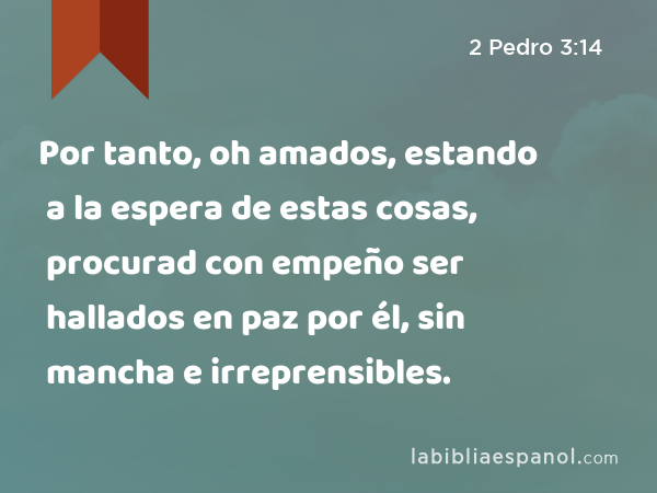 Por tanto, oh amados, estando a la espera de estas cosas, procurad con empeño ser hallados en paz por él, sin mancha e irreprensibles. - 2 Pedro 3:14