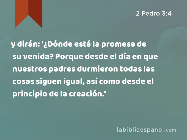 y dirán: '¿Dónde está la promesa de su venida? Porque desde el día en que nuestros padres durmieron todas las cosas siguen igual, así como desde el principio de la creación.' - 2 Pedro 3:4