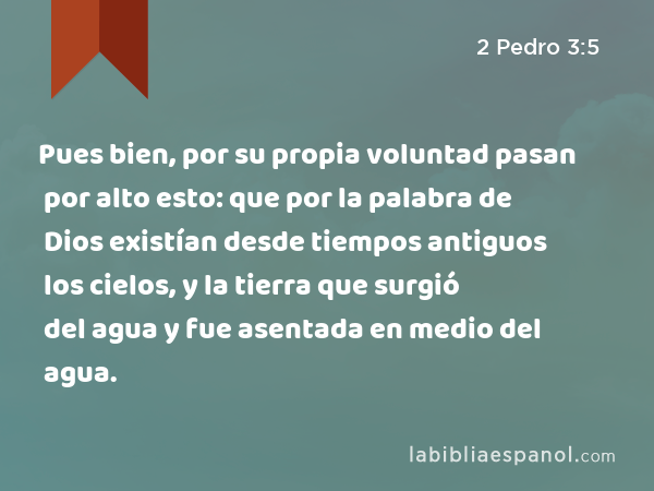 Pues bien, por su propia voluntad pasan por alto esto: que por la palabra de Dios existían desde tiempos antiguos los cielos, y la tierra que surgió del agua y fue asentada en medio del agua. - 2 Pedro 3:5