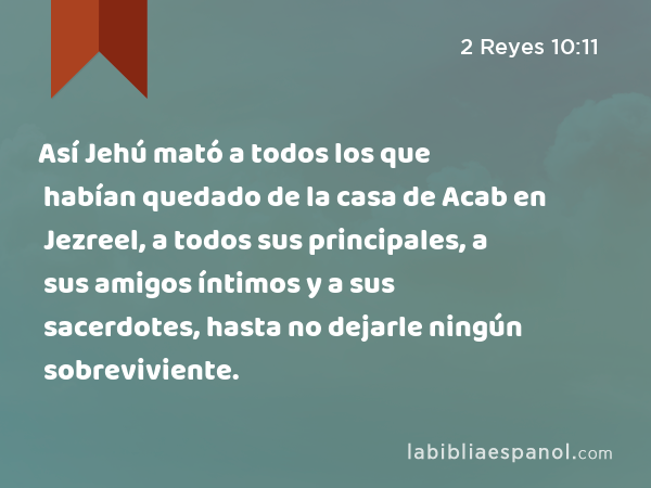 Así Jehú mató a todos los que habían quedado de la casa de Acab en Jezreel, a todos sus principales, a sus amigos íntimos y a sus sacerdotes, hasta no dejarle ningún sobreviviente. - 2 Reyes 10:11