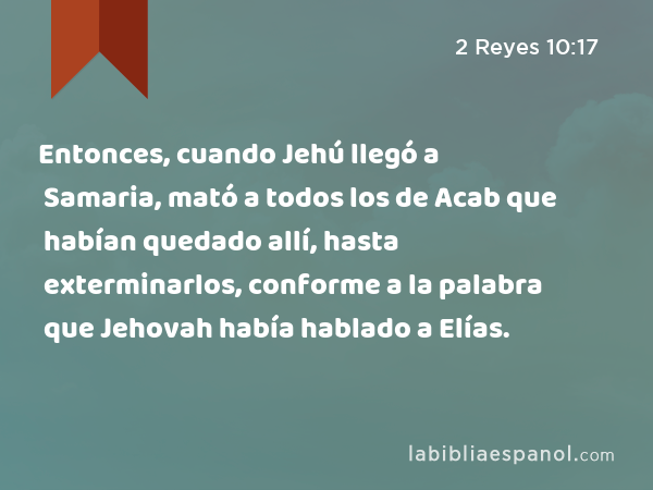 Entonces, cuando Jehú llegó a Samaria, mató a todos los de Acab que habían quedado allí, hasta exterminarlos, conforme a la palabra que Jehovah había hablado a Elías. - 2 Reyes 10:17